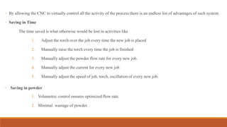 ◦ By allowing the CNC to virtually control all the activity of the process there is an endless list of advantages of such system
◦ Saving in Time
The time saved is what otherwise would be lost in activities like
1. Adjust the torch over the job every time the new job is placed
2. Manually raise the torch every time the job is finished
3. Manually adjust the powder flow rate for every new job.
4. Manually adjust the current for every new job
5. Manually adjust the speed of job, torch, oscillation of every new job.
◦ Saving in powder
1. Volumetric control ensures optimized flow rate.
2. Minimal wastage of powder.
 