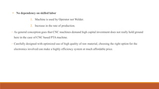 • No dependency on skilled labor
1. Machine is used by Operator not Welder.
2. Increase in the rate of production.
◦ As general conception goes that CNC machines demand high capital investment does not really hold ground
here in the case of CNC based PTA machine.
◦ Carefully designed with optimized use of high quality of raw material, choosing the right option for the
electronics involved can make a highly efficiency system at much affordable price.
 