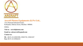 Arcraft Plasma Equipments (I) Pvt Ltd.,
124, Diamond Industrial Estate,
Ketkipada, Dahisar (East), Mumbai- 400068.
INDIA.
Visit us : arcraftplasma.com
Email us: salesarcraft@gmail.com
Contact us:
Ph : 00-91-22-28965890, 28965745, 28963247
Fax: 00-91-22-28966418
 