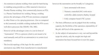 ◦ An extension to plasma welding when used for hard-facing
or cladding using powder as a filler material is known as
Powder Plasma welding. Also commercially known as PTA
i.e. Plasma Transferred Arc welding. Being a welding
process the advantages of the PTA are enormous compared
to other Flame or Arc spraying processes. Also as compared
to the commonly available welding methods the PTA scores
well above processes like SMAW, TIG, MIG.
◦ However all the advantages come at a cost in form of
“Automation”. PTA is a process which is not meant to be
used manually and call for an automation is to certain level
mandatory.
◦ The level & topology of the logic for the control of
automation may differ from manufacturer to manufacturer
however the automation can be broadly in 3 categories.
1. Semi automated with timers
2. Numeric controlled (NC) with micro
controller, alpha numeric display, keypad
3. Fully computer based CNC system
• The basic differences can be judged from the working
capacity, the flexibility of the operation, repeatability of
the job, skill level of the operator etc.
• As the subject of automation is very vast and beyond the
scope the article, only the insight into high end
automation has been focused here in next few pages.
 