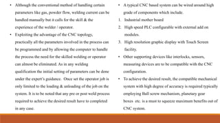 • Although the conventional method of handling certain
parameters like gas, powder flow, welding current can be
handled manually but it calls for the skill & the
experience of the welder / operator.
• Exploiting the advantage of the CNC topology,
practically all the parameters involved in the process can
be programmed and by allowing the computer to handle
the process the need for the skilled welding or operator
can almost be eliminated. As in any welding
qualification the initial setting of parameters can be done
under the expert’s guidance. Once set the operator job is
only limited to the loading & unloading of the job on the
system. It is to be noted that any pre or post weld process
required to achieve the desired result have to completed
in any case.
• A typical CNC based system can be wired around high
grade of components which include.
1. Industrial mother board
2. High speed PLC configurable with external add on
modules.
3. High resolution graphic display with Touch Screen
facility.
• Other supporting devices like interlocks, sensors,
measuring devices are to be compatible with the CNC
configuration.
• To achieve the desired result, the compatible mechanical
system with high degree of accuracy is required typically
employing Ball screw mechanism, planetary gear
boxes etc. is a must to squeeze maximum benefits out of
CNC system.
 