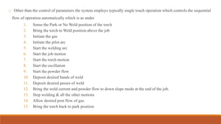 o Other than the control of parameters the system employs typically single touch operation which controls the sequential
flow of operation automatically which is as under.
1. Sense the Park or No Weld position of the torch
2. Bring the torch to Weld position above the job
3. Initiate the gas
4. Initiate the pilot arc
5. Start the welding arc
6. Start the job motion
7. Start the torch motion
8. Start the oscillation
9. Start the powder flow
10. Deposit desired bands of weld
11. Deposit desired passes of weld
12. Bring the weld current and powder flow to down slope mode at the end of the job.
13. Stop welding & all the other motions
14. Allow desired post flow of gas.
15. Bring the torch back to park position
 