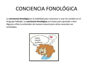 CONCIENCIA FONOLÓGICA
La conciencia fonológica es la habilidad para reconocer y usar los sonidos en el
lenguaje hablado. La conciencia fonológica es la base para aprender a leer.
Algunos niños la entienden de manera natural pero otros necesitan ser
enseñados.
