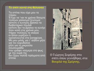 Το σπίτι κοντά στη θάλασσα
 Τα σπίτια που είχα μου τα
πήραν.
Έτυχε να ‘ναι τα χρόνια δίσεχτα
πολέμοι χαλασμοί ξενιτεμοί
κάποτε ο κυνηγός βρίσκει τα
διαβατάρικα πουλιά
κάποτε δεν τα βρίσκει το κυνήγι
ήταν καλό στα χρόνια μου,
πήραν πολλούς τα σκάγια
οι άλλοι γυρίζουν ή
τρελαίνουνται στα καταφύγια.
Μη μου μιλάς για τ’ αηδόνι μήτε
για τον κορυδαλλό
μήτε για τη μικρούλα
σουσουράδα
που γράφει νούμερα στο φως
με την ουρά της
δεν ξέρω πολλά πράγματα από
σπίτια
Ο Γιώργος Σεφέρης στο
σπίτι όπου γεννήθηκε, στα
Βουρλά της Σμύρνης.
 