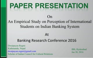 On
An Empirical Study on Perception of International
Students on Indian Banking System
Dwaipayan Regmi
Kathmandu, Nepal
dwaipayan.regmi@gmail.com
Scholar of Indian Council for Cultural Relations
IBS, Hyderabad
Jan 30, 2016
At
Banking Research Conference 2016
 