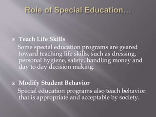  Teach Life Skills
Some special education programs are geared
toward teaching life skills, such as dressing,
personal hygiene, safety, handling money and
day to day decision making.
 Modify Student Behavior
Special education programs also teach behavior
that is appropriate and acceptable by society.
 