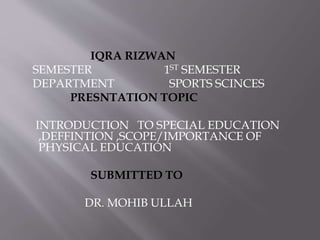 IQRA RIZWAN
SEMESTER 1ST SEMESTER
DEPARTMENT SPORTS SCINCES
PRESNTATION TOPIC
INTRODUCTION TO SPECIAL EDUCATION
,DEFFINTION ,SCOPE/IMPORTANCE OF
PHYSICAL EDUCATION
SUBMITTED TO
DR. MOHIB ULLAH
 