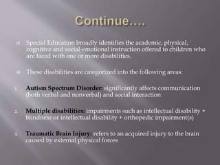  Special Education broadly identifies the academic, physical,
cognitive and social-emotional instruction offered to children who
are faced with one or more disabilities.
 These disabilities are categorized into the following areas:
1. Autism Spectrum Disorder: significantly affects communication
(both verbal and nonverbal) and social interaction
2. Multiple disabilities: impairments such as intellectual disability +
blindness or intellectual disability + orthopedic impairment(s)
3. Traumatic Brain Injury: refers to an acquired injury to the brain
caused by external physical forces
 