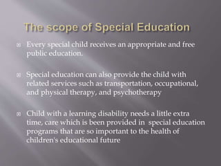  Every special child receives an appropriate and free
public education.
 Special education can also provide the child with
related services such as transportation, occupational,
and physical therapy, and psychotherapy
 Child with a learning disability needs a little extra
time, care which is been provided in special education
programs that are so important to the health of
children's educational future
 