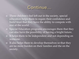  These children's feel left out in the society, special
education helps them to regain their confidence and
build trust that they have the ability to compete with
rest of the world.
 Special Education programs encourages them that they
can also have the possibility of having a bright future.
 It helps them to be independent and not depending on
someone.
 It also helps them to develop themselves so that they
are no more burden on their families and the on the
society.
 