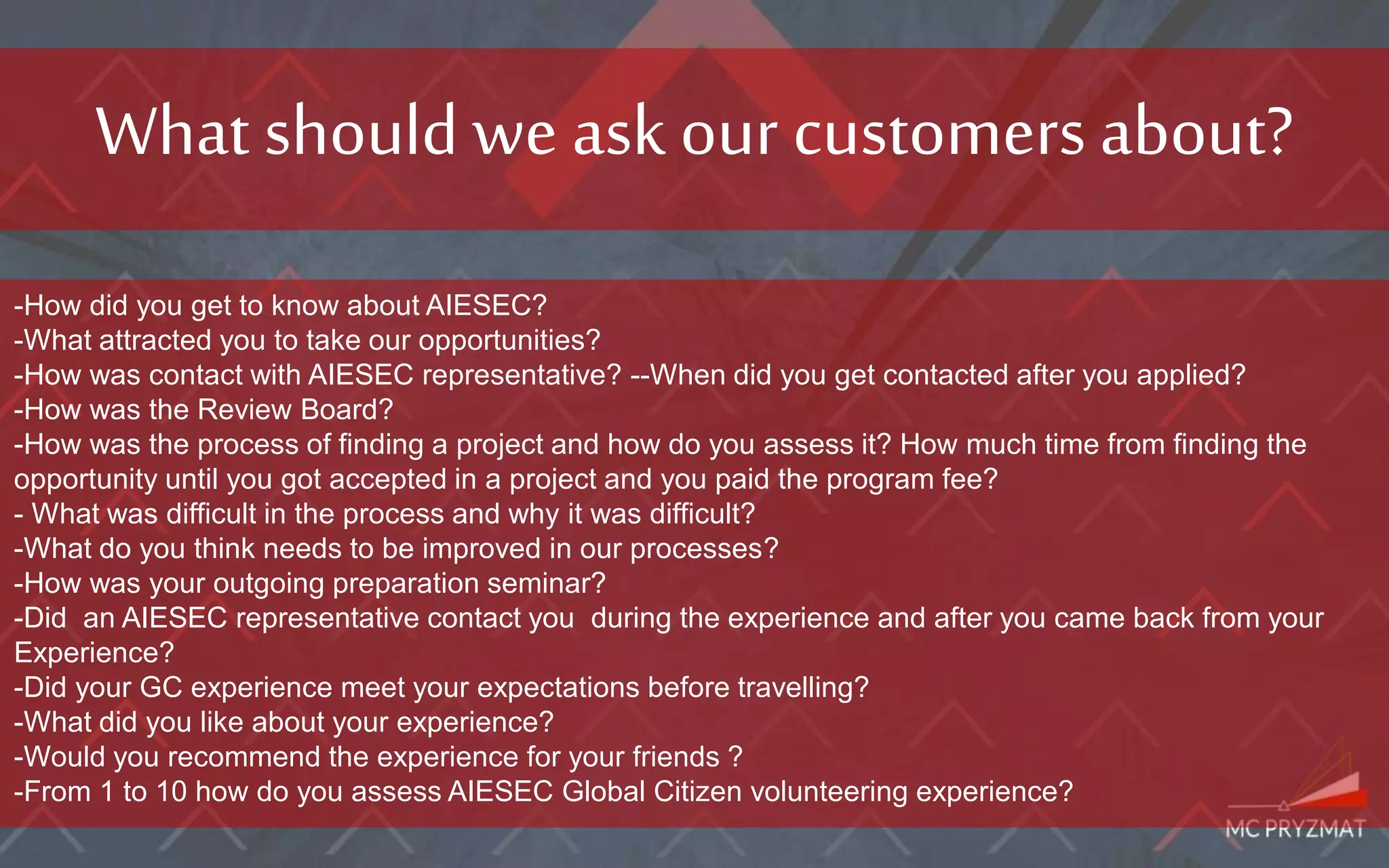 What should we ask our customersabout?
-How did you get to know about AIESEC?
-What attracted you to take our opportunities?
-How was contact with AIESEC representative? --When did you get contacted after you applied?
-How was the Review Board?
-How was the process of finding a project and how do you assess it? How much time from finding the
opportunity until you got accepted in a project and you paid the program fee?
- What was difficult in the process and why it was difficult?
-What do you think needs to be improved in our processes?
-How was your outgoing preparation seminar?
-Did an AIESEC representative contact you during the experience and after you came back from your
Experience?
-Did your GC experience meet your expectations before travelling?
-What did you like about your experience?
-Would you recommend the experience for your friends ?
-From 1 to 10 how do you assess AIESEC Global Citizen volunteering experience?
 