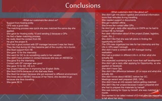 Conclusions
-What our customers like about us?
- Support from hosting entity
- OPS was a good idea.
- The matching process was quick she was matched the same day she
applied.
- She gave for Hosting entity 10 and sending 2 because o OPs.
- He had a faster matching process.
- He really liked the contact from SE
- He give the project 8.
- She had a good contact with EP manager because it was her friend.
- They like that during GC they become part of the country not a tourist.
- She liked support from HE
- She gave 10 for the internship
- She went for GC to do something useful in her vacation.
- She didn’t have problem in contact because she was an AIESECer.
- She gave 9 to the internship.
- Contact with EP manager was good
- She gave 10 for SE, HE is 5.
- Her project helped her in improving her English Skills.
- She liked EXPA because of info that was there.
- She liked her project because she got exposed to different environment.
- She knew about AIESEC because of her friend, she decided to go
because she likes travelling.
- She gave SE 9.
-What customers didn’t like about us?
- She didn’t get info about logistics and practical information
more than attitudes during travelling.
- She needed support in documents.
- She got matched offline.
- She broke the contact after OPs.
- He didn’t get a reply after appyling on EXPA so he had to
contact HE by himself.
- Not clear information about of the project.(Dates, logistics,
Costs, Etc..)
- She didn’t like that she was left alone in finding the
opportunity on EXPA.
- The OPs was organized too late for her internship and the
info in OPs wasn’t enough.
- She didn’t have a contact with EP manager during
realization.
- She had a problem in different info in Jd than what she
actually did.
- She expected voulntering work more than self development.
- She didn’t get a reply after applying for Opportunitiy, so she
applied on facebook.
- She didn’t have Ops.
- She didn’t like difference between JD on expa and what she
actually did.
- She didn’t know about AIESEC before her GC.
- Meetings werent well prepared (RIS, OPs).
- She didn’t have an info session before getting matched.
- She didn’t like her project because it wasn’t prepared and
she had to prepare the materials by herself.
- She was looking for Opps by herself, she was matched in 1
month.
- She wanted to be called instead of E-mail after her internship
to tell about her story.
 
