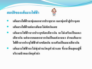  เส้นแรงไฟฟ้ าจะพุ่งออกจากประจุบวก และพุ่งเข้าสู่ประจุลบ
 เส้นแรงไฟฟ้ าแต่ละเส้นจะไม่ตัดกันเลย
 เส้นแรงไฟฟ้ าจากประจุชนิดเดียวกัน จะไม่เสริมเป็ นแนว
เดียวกัน แต่จะเบนแยกจากกันเป็ นแต่ละแนว ส่วนเส้นแรง
ไฟฟ้ าจากประจุไฟฟ้ าต่างชนิดกัน จะเสริมเป็ นแนวเดียวกัน
 เส้นแรงไฟฟ้ าจะไม่พุ่งผ่านวัตถุตัวนาเลย ซึ่งจะสิ้นสุดอยู่ที่
บริเวณผิวของวัตถุตัวนา
สมบัติของเส้นแรงไฟฟ้ า
 