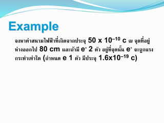 Example
จงหาค่าสนามไฟฟ้ าที่เกิดจากประจุ 50 x 10–10 c ณ จุดที่อยู่
ห่างออกไป 80 cm และถ้ามี e- 2 ตัว อยู่ที่จุดนั้น e- จะถูกแรง
กระทาเท่าใด (กาหนด e 1 ตัว มีประจุ 1.6x10–19 c)
 