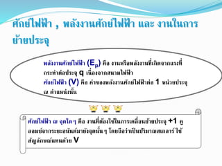 ศักย์ไฟฟ้ า , พลังงานศักย์ไฟฟ้ า และ งานในการ
ย้ายประจุ
พลังงานศักย์ไฟฟ้ า (Ep) คือ งานหรือพลังงานที่เกิดจากแรงที่
กระทาต่อประจุ q เนื่องจากสนามไฟฟ้ า
ศักย์ไฟฟ้ า (V) คือ ค่าของพลังงานศักย์ไฟฟ้ าต่อ 1 หน่วยประจุ
ณ ตาแหน่งนั้น
ศักย์ไฟฟ้ า ณ จุดใดๆ คือ งานที่ต้องใช้ในการเคลื่อนย้ายประจุ +1 คู
ลอมบ์จากระยะอนันต์มายังจุดนั้นๆ โดยถือว่าเป็ นปริมาณสเกลาร์ ใช้
สัญลักษณ์แทนด้วย V
 