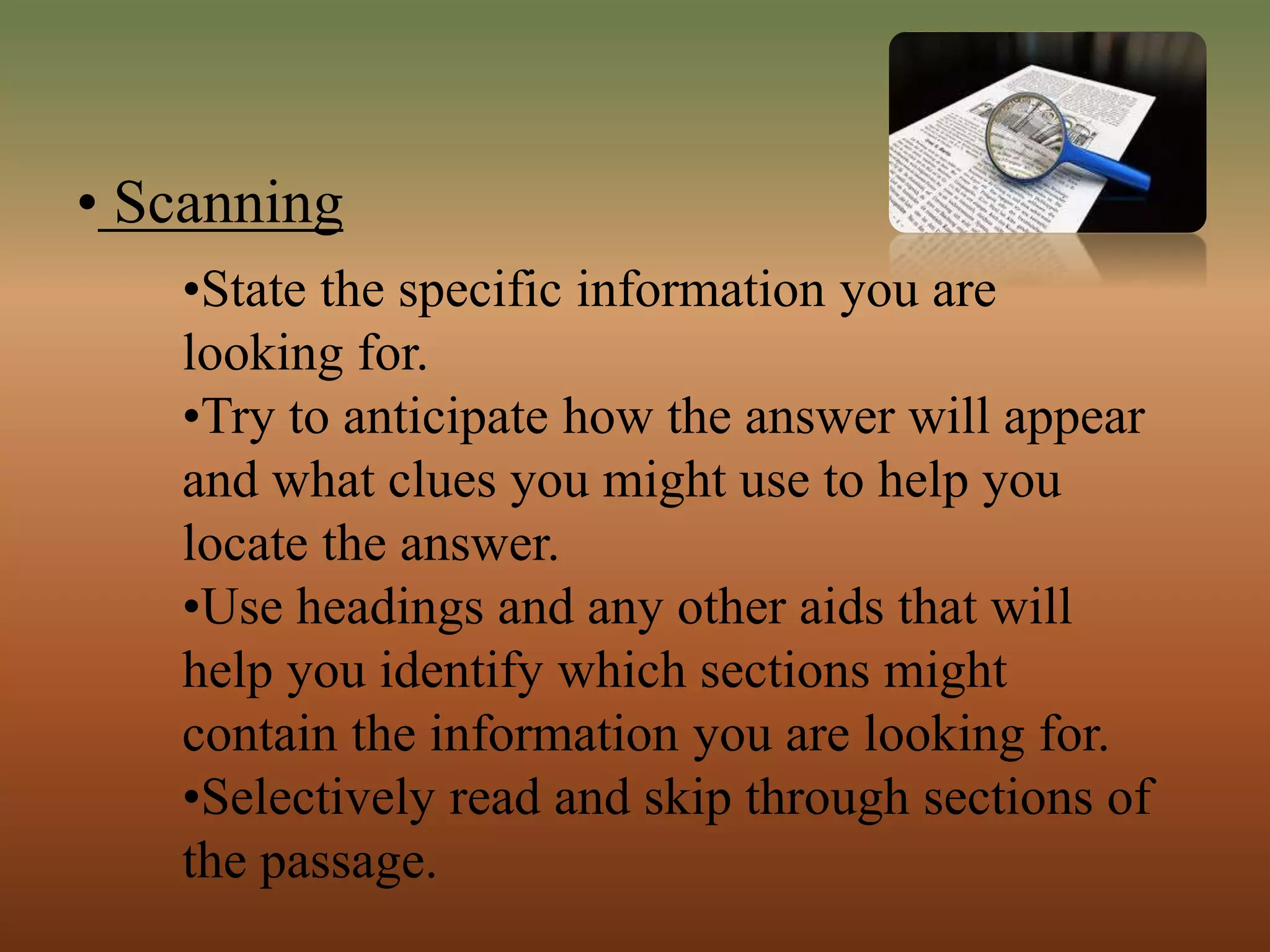 • Scanning
•State the specific information you are
looking for.
•Try to anticipate how the answer will appear
and what clues you might use to help you
locate the answer.
•Use headings and any other aids that will
help you identify which sections might
contain the information you are looking for.
•Selectively read and skip through sections of
the passage.