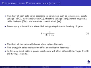 Detection using Power Analysis (contd.)
The delay of each gate varies according to parameters such as temperature, supply
voltage (VDD), load capacitance (CL), threshold voltage (Vth),channel length (L),
oxide thickness (Tox), and transistor channel width (W).
Power suppy noise which is also called voltage drop impacts the delay of gates.
f =
1
2 ∗ n ∗ td
(1)
The delay of the gates will change when voltage ﬂuctuate.
This change in delay results some eﬀect on oscillation frequency.
So for same input pattern, power supply noise will aﬀect diﬀerently to Trojan free IC
and having Trojan IC.
Presented by Ashish Maurya(2015vlsi-13) ABV-IIITM January 7, 2016 12 / 32
 