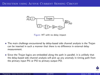 Detection using Active Current Sensing Circuit
Figure: HT with no delay impact
The main challenge encountered by delay-based side channel analysis is the Trojan
can be inserted in such a manner that there is no diﬀerence in external delay
measurement.
Since the Trojan logics are embedded along the path in parallel, it is unlikely that
the delay-based side channel analysis will pick up any anomaly in timing path from
the primary input PI1 or PI2 to primary output PO.
Presented by Ashish Maurya(2015vlsi-13) ABV-IIITM January 7, 2016 21 / 32
 