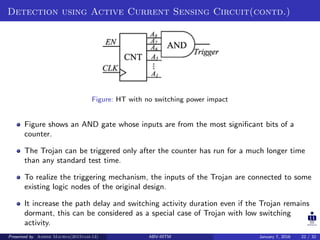 Detection using Active Current Sensing Circuit(contd.)
Figure: HT with no switching power impact
Figure shows an AND gate whose inputs are from the most signiﬁcant bits of a
counter.
The Trojan can be triggered only after the counter has run for a much longer time
than any standard test time.
To realize the triggering mechanism, the inputs of the Trojan are connected to some
existing logic nodes of the original design.
It increase the path delay and switching activity duration even if the Trojan remains
dormant, this can be considered as a special case of Trojan with low switching
activity.
Presented by Ashish Maurya(2015vlsi-13) ABV-IIITM January 7, 2016 22 / 32
 