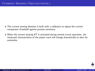 Current Sensing Circuit(contd.)
The current sensing detector is built with a calibrator to adjust the current
comparator threshold against process variations.
When the current sensing HT is activated during normal circuit operation, the
measured characteristics of the power trace will change dramatically to alert for
anomalies.
Presented by Ashish Maurya(2015vlsi-13) ABV-IIITM January 7, 2016 24 / 32
 