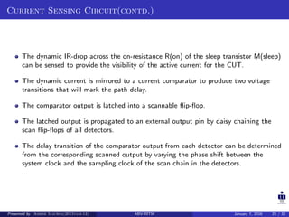Current Sensing Circuit(contd.)
The dynamic IR-drop across the on-resistance R(on) of the sleep transistor M(sleep)
can be sensed to provide the visibility of the active current for the CUT.
The dynamic current is mirrored to a current comparator to produce two voltage
transitions that will mark the path delay.
The comparator output is latched into a scannable ﬂip-ﬂop.
The latched output is propagated to an external output pin by daisy chaining the
scan ﬂip-ﬂops of all detectors.
The delay transition of the comparator output from each detector can be determined
from the corresponding scanned output by varying the phase shift between the
system clock and the sampling clock of the scan chain in the detectors.
Presented by Ashish Maurya(2015vlsi-13) ABV-IIITM January 7, 2016 25 / 32
 