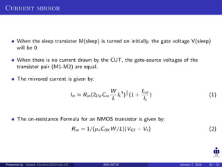 Current mirror
When the sleep transistor M(sleep) is turned on initially, the gate voltage V(sleep)
will be 0.
When there is no current drawn by the CUT, the gate-source voltages of the
transistor pair (M1-M2) are equal.
The mirrored current is given by:
Im ≈ Ron(2µpCox
W
L
I1
3
)
1
2 (1 +
Icut
I1
) (1)
The on-resistance Formula for an NMOS transistor is given by:
Ron = 1/(µnCOX W /L)(VGS − Vt ) (2)
Presented by Ashish Maurya(2015vlsi-13) ABV-IIITM January 7, 2016 26 / 32
 