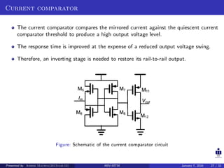 Current comparator
The current comparator compares the mirrored current against the quiescent current
comparator threshold to produce a high output voltage level.
The response time is improved at the expense of a reduced output voltage swing.
Therefore, an inverting stage is needed to restore its rail-to-rail output.
Figure: Schematic of the current comparator circuit
Presented by Ashish Maurya(2015vlsi-13) ABV-IIITM January 7, 2016 27 / 32
 