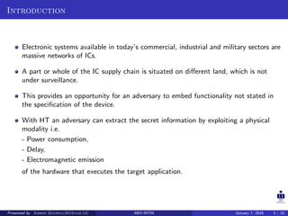 Introduction
Electronic systems available in today’s commercial, industrial and military sectors are
massive networks of ICs.
A part or whole of the IC supply chain is situated on diﬀerent land, which is not
under surveillance.
This provides an opportunity for an adversary to embed functionality not stated in
the speciﬁcation of the device.
With HT an adversary can extract the secret information by exploiting a physical
modality i.e.
- Power consumption,
- Delay,
- Electromagnetic emission
of the hardware that executes the target application.
Presented by Ashish Maurya(2015vlsi-13) ABV-IIITM January 7, 2016 3 / 32
 