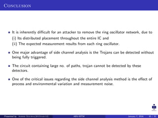 Conclusion
It is inherently diﬃcult for an attacker to remove the ring oscillator network, due to
(i) Its distributed placement throughout the entire IC and
(ii) The expected measurement results from each ring oscillator.
One major advantage of side channel analysis is the Trojans can be detected without
being fully triggered.
The circuit containing large no. of paths, trojan cannot be detected by these
detectors.
One of the critical issues regarding the side channel analysis method is the eﬀect of
process and environmental variation and measurement noise.
Presented by Ashish Maurya(2015vlsi-13) ABV-IIITM January 7, 2016 30 / 32
 