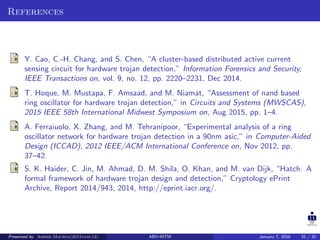 References
Y. Cao, C.-H. Chang, and S. Chen, “A cluster-based distributed active current
sensing circuit for hardware trojan detection,” Information Forensics and Security,
IEEE Transactions on, vol. 9, no. 12, pp. 2220–2231, Dec 2014.
T. Hoque, M. Mustapa, F. Amsaad, and M. Niamat, “Assessment of nand based
ring oscillator for hardware trojan detection,” in Circuits and Systems (MWSCAS),
2015 IEEE 58th International Midwest Symposium on, Aug 2015, pp. 1–4.
A. Ferraiuolo, X. Zhang, and M. Tehranipoor, “Experimental analysis of a ring
oscillator network for hardware trojan detection in a 90nm asic,” in Computer-Aided
Design (ICCAD), 2012 IEEE/ACM International Conference on, Nov 2012, pp.
37–42.
S. K. Haider, C. Jin, M. Ahmad, D. M. Shila, O. Khan, and M. van Dijk, “Hatch: A
formal framework of hardware trojan design and detection,” Cryptology ePrint
Archive, Report 2014/943, 2014, http://eprint.iacr.org/.
Presented by Ashish Maurya(2015vlsi-13) ABV-IIITM January 7, 2016 31 / 32
 