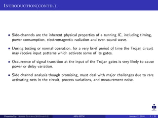 Introduction(contd.)
Side-channels are the inherent physical properties of a running IC, including timing,
power consumption, electromagnetic radiation and even sound wave.
During testing or normal operation, for a very brief period of time the Trojan circuit
may receive input patterns which activate some of its gates.
Occurrence of signal transition at the input of the Trojan gates is very likely to cause
power or delay variation.
Side channel analysis though promising, must deal with major challenges due to rare
activating nets in the circuit, process variations, and measurement noise.
Presented by Ashish Maurya(2015vlsi-13) ABV-IIITM January 7, 2016 7 / 32
 