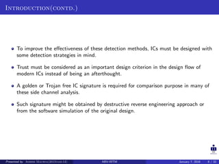Introduction(contd.)
To improve the eﬀectiveness of these detection methods, ICs must be designed with
some detection strategies in mind.
Trust must be considered as an important design criterion in the design ﬂow of
modern ICs instead of being an afterthought.
A golden or Trojan free IC signature is required for comparison purpose in many of
these side channel analysis.
Such signature might be obtained by destructive reverse engineering approach or
from the software simulation of the original design.
Presented by Ashish Maurya(2015vlsi-13) ABV-IIITM January 7, 2016 8 / 32
 