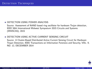 Detection Techniques
DETECTION USING POWER ANALYSIS
Source: Assessment of NAND based ring oscillator for hardware Trojan detection,
IEEE 58th International Midwest Symposium 2015 Circuits and Systems
(MWSCAS), 2015
DETECTION USING ACTIVE CURRENT SENSING CIRCUIT
Source: A Cluster-Based Distributed Active Current Sensing Circuit for Hardware
Trojan Detection, IEEE Transactions on Information Forensics and Security, VOL. 9,
NO. 12, DECEMBER 2014
Presented by Ashish Maurya(2015vlsi-13) ABV-IIITM January 7, 2016 9 / 32
 