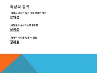 특성의 종류
새롭고 가치가 있는 것을 만들어 내는
창의성
사람들이 살아가는데 필요한
실용성
경제적 이익을 얻을 수 있는
경제성
 