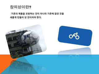 창의성이란?
기존의 제품을 모방하는 것이 아니라 기존에 없던 것을
새롭게 만들어 낸 것이어야 한다.
 