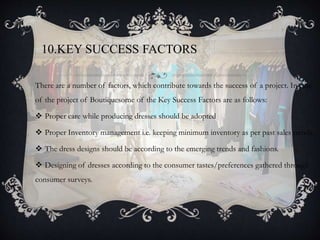 10.KEY SUCCESS FACTORS
There are a number of factors, which contribute towards the success of a project. In case
of the project of Boutiquesome of the Key Success Factors are as follows:
 Proper care while producing dresses should be adopted
 Proper Inventory management i.e. keeping minimum inventory as per past sales trends.
 The dress designs should be according to the emerging trends and fashions.
 Designing of dresses according to the consumer tastes/preferences gathered through
consumer surveys.
 