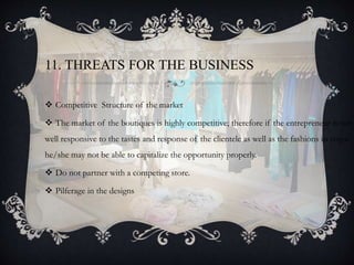 11. THREATS FOR THE BUSINESS
 Competitive Structure of the market
 The market of the boutiques is highly competitive; therefore if the entrepreneur is not
well responsive to the tastes and response of the clientele as well as the fashions in vogue
he/she may not be able to capitalize the opportunity properly.
 Do not partner with a competing store.
 Pilferage in the designs
 
