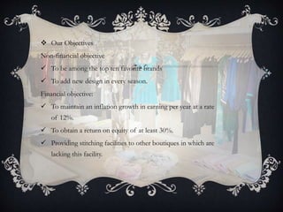  Our Objectives
Non-financial objective
 To be among the top ten favorite brands
 To add new design in every season.
Financial objective:
 To maintain an inflation growth in earning per year at a rate
of 12%.
 To obtain a return on equity of at least 30%.
 Providing stitching facilities to other boutiques in which are
lacking this facility.
 