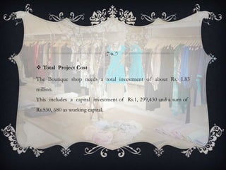  Total Project Cost
The Boutique shop needs a total investment of about Rs. 1.83
million.
This includes a capital investment of Rs.1, 299,430 and a sum of
Rs.530, 680 as working capital.
 
