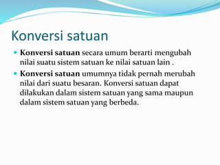Konversi satuan
 Konversi satuan secara umum berarti mengubah
nilai suatu sistem satuan ke nilai satuan lain .
 Konversi satuan umumnya tidak pernah merubah
nilai dari suatu besaran. Konversi satuan dapat
dilakukan dalam sistem satuan yang sama maupun
dalam sistem satuan yang berbeda.
 