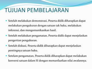 TUJUAN PEMBELAJARAN
 Setelah melakukan demonstrasi, Peserta didik diharapkan dapat
melakukan pengukuran dengan satuan tak baku, melakukan
inferensi, dan mengomunikasikan hasil.
 Setelah melakukan pengamatan, Peserta didik dapat menjelaskan
pengertian pengukuran.
 Setelah diskusi, Peserta didik diharapkan dapat menjelaskan
pentingnya satuan baku.
 Setelam pengamatan, Peserta didik diharapkan dapat melakukan
konversi satuan dalam SI dengan memanfaatkan nilai awalannya.
 