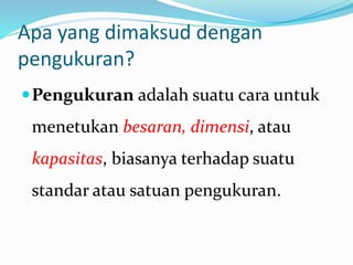 Apa yang dimaksud dengan
pengukuran?
Pengukuran adalah suatu cara untuk
menetukan besaran, dimensi, atau
kapasitas, biasanya terhadap suatu
standar atau satuan pengukuran.
 