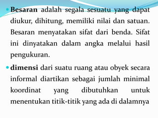 Besaran adalah segala sesuatu yang dapat
diukur, dihitung, memiliki nilai dan satuan.
Besaran menyatakan sifat dari benda. Sifat
ini dinyatakan dalam angka melalui hasil
pengukuran.
dimensi dari suatu ruang atau obyek secara
informal diartikan sebagai jumlah minimal
koordinat yang dibutuhkan untuk
menentukan titik-titik yang ada di dalamnya
 