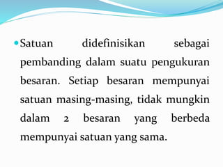 Satuan didefinisikan sebagai
pembanding dalam suatu pengukuran
besaran. Setiap besaran mempunyai
satuan masing-masing, tidak mungkin
dalam 2 besaran yang berbeda
mempunyai satuan yang sama.
 