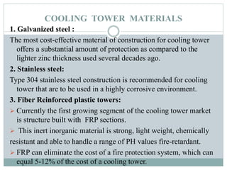 COOLING TOWER MATERIALS
1. Galvanized steel :
The most cost-effective material of construction for cooling tower
offers a substantial amount of protection as compared to the
lighter zinc thickness used several decades ago.
2. Stainless steel:
Type 304 stainless steel construction is recommended for cooling
tower that are to be used in a highly corrosive environment.
3. Fiber Reinforced plastic towers:
 Currently the first growing segment of the cooling tower market
is structure built with FRP sections.
 This inert inorganic material is strong, light weight, chemically
resistant and able to handle a range of PH values fire-retardant.
 FRP can eliminate the cost of a fire protection system, which can
equal 5-12% of the cost of a cooling tower.
 
