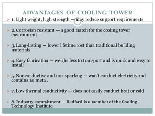 ADVANTAGES OF COOLING TOWER
 1. Light weight, high strength — may reduce support requirements
 2. Corrosion resistant — a good match for the cooling tower
environment
 3. Long-lasting — lower lifetime cost than traditional building
materials
 4. Easy fabrication — weighs less to transport and is quick and easy to
install
 5. Nonconductive and non sparking — won’t conduct electricity and
contains no metal.
 7. Low thermal conductivity — does not easily conduct heat or cold
 8. Industry commitment — Bedford is a member of the Cooling
Technology Institute
 