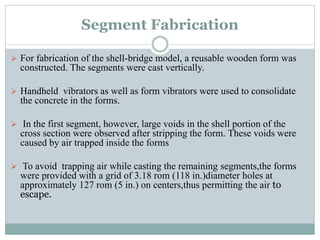 Segment Fabrication
 For fabrication of the shell-bridge model, a reusable wooden form was
constructed. The segments were cast vertically.
 Handheld vibrators as well as form vibrators were used to consolidate
the concrete in the forms.
 In the first segment, however, large voids in the shell portion of the
cross section were observed after stripping the form. These voids were
caused by air trapped inside the forms
 To avoid trapping air while casting the remaining segments,the forms
were provided with a grid of 3.18 rom (118 in.)diameter holes at
approximately 127 rom (5 in.) on centers,thus permitting the air to
escape.
 