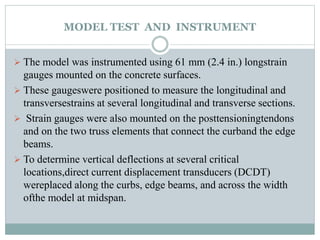 MODEL TEST AND INSTRUMENT
 The model was instrumented using 61 mm (2.4 in.) longstrain
gauges mounted on the concrete surfaces.
 These gaugeswere positioned to measure the longitudinal and
transversestrains at several longitudinal and transverse sections.
 Strain gauges were also mounted on the posttensioningtendons
and on the two truss elements that connect the curband the edge
beams.
 To determine vertical deflections at several critical
locations,direct current displacement transducers (DCDT)
wereplaced along the curbs, edge beams, and across the width
ofthe model at midspan.
 