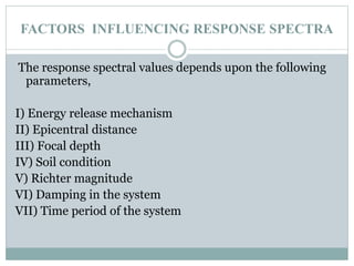 FACTORS INFLUENCING RESPONSE SPECTRA
The response spectral values depends upon the following
parameters,
I) Energy release mechanism
II) Epicentral distance
III) Focal depth
IV) Soil condition
V) Richter magnitude
VI) Damping in the system
VII) Time period of the system
 