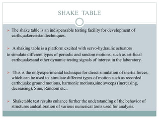 SHAKE TABLE
 The shake table is an indispensable testing facility for development of
earthquakeresistanttechniques.
 A shaking table is a platform excited with servo-hydraulic actuators
to simulate different types of periodic and random motions, such as artificial
earthquakesand other dynamic testing signals of interest in the laboratory.
 This is the onlyexperimental technique for direct simulation of inertia forces,
which can be used to simulate different types of motion such as recorded
earthquake ground motions, harmonic motions,sine sweeps (increasing,
decreasing), Sine, Random etc..
 Shaketable test results enhance further the understanding of the behavior of
structures andcalibration of various numerical tools used for analysis.
 